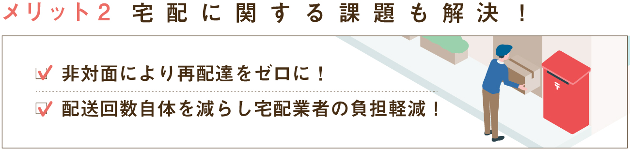 メリット2配送への課題解決に！非対面により再配達をゼロに！配送回数自体を減らし配送業者の負担軽減！