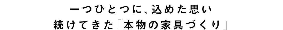 一つひとつに、込めた思い続けてきた「本物の家具づくり」