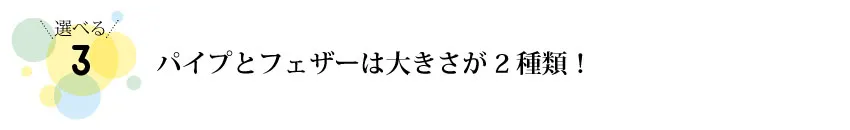 パイプとフェザーのみ大きさが2種類から選べます