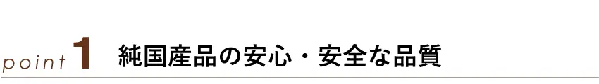 ポイント1：純国産品の安心・安全な品質