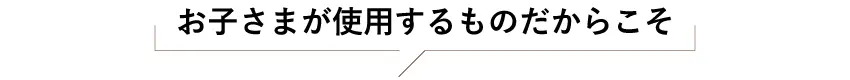 お子さまが使用するものだからこそ